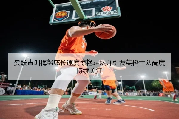 曼联青训梅努成长速度惊艳足坛并引发英格兰队高度持续关注