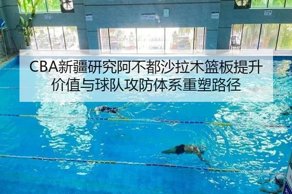 CBA新疆研究阿不都沙拉木篮板提升价值与球队攻防体系重塑路径