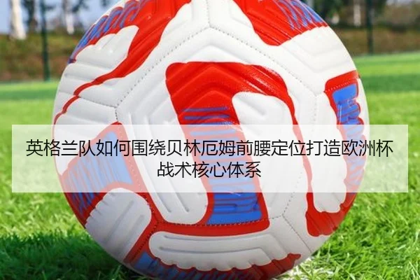 英格兰队如何围绕贝林厄姆前腰定位打造欧洲杯战术核心体系