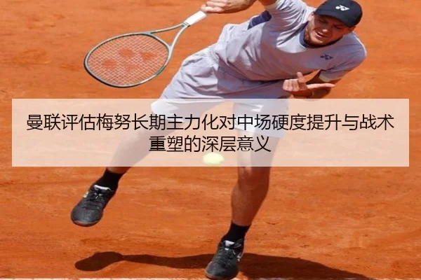 曼联评估梅努长期主力化对中场硬度提升与战术重塑的深层意义