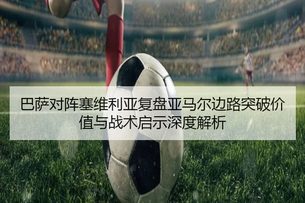 巴萨对阵塞维利亚复盘亚马尔边路突破价值与战术启示深度解析